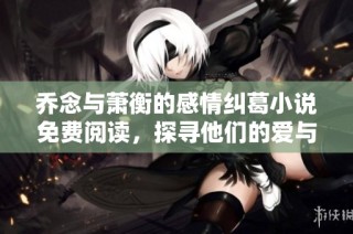 乔念与萧衡的感情纠葛小说免费阅读，探寻他们的爱与生活故事