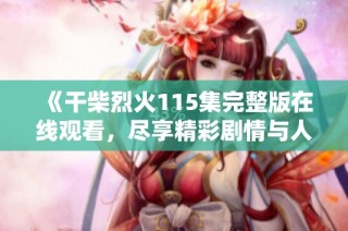 《干柴烈火115集完整版在线观看，尽享精彩剧情与人物互动》