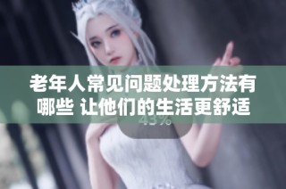 老年人常见问题处理方法有哪些 让他们的生活更舒适简单