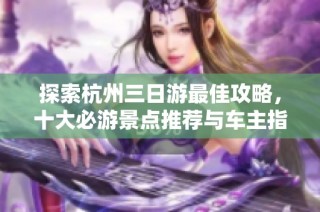 探索杭州三日游最佳攻略，十大必游景点推荐与车主指南