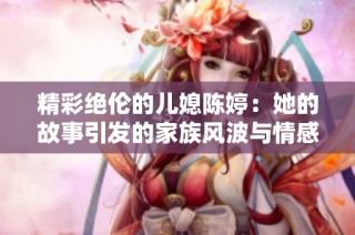 精彩绝伦的儿媳陈婷：她的故事引发的家族风波与情感纠葛