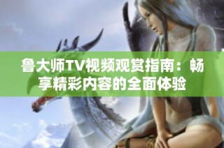 鲁大师TV视频观赏指南：畅享精彩内容的全面体验