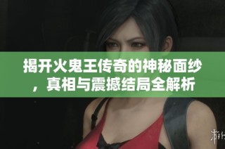 揭开火鬼王传奇的神秘面纱，真相与震撼结局全解析