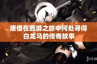 唐僧在西游之旅中何处寻得白龙马的传奇故事