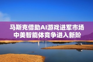 马斯克借助AI游戏进军市场 中美智能体竞争进入新阶段