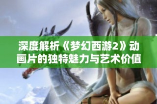 深度解析《梦幻西游2》动画片的独特魅力与艺术价值