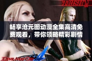 畅享沧元图动漫全集高清免费观看，带你领略精彩剧情与极致画面魅力