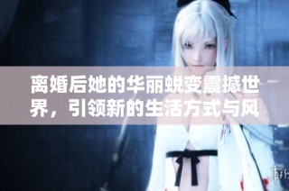 离婚后她的华丽蜕变震撼世界，引领新的生活方式与风潮