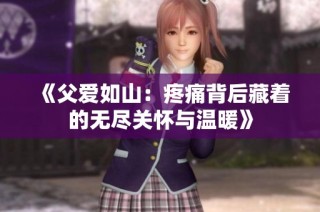 《父爱如山：疼痛背后藏着的无尽关怀与温暖》