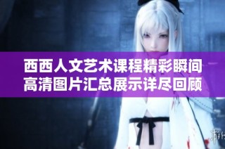 西西人文艺术课程精彩瞬间高清图片汇总展示详尽回顾