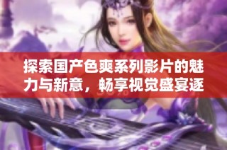 探索国产色爽系列影片的魅力与新意，畅享视觉盛宴逐梦之旅