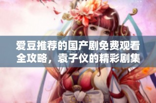 爱豆推荐的国产剧免费观看全攻略，袁子仪的精彩剧集一网打尽