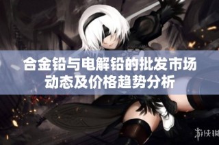 合金铅与电解铅的批发市场动态及价格趋势分析