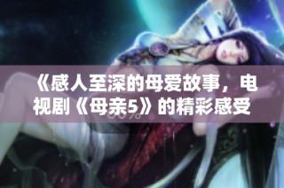 《感人至深的母爱故事，电视剧《母亲5》的精彩感受与回忆》