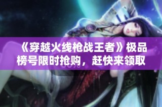 《穿越火线枪战王者》极品榜号限时抢购，赶快来领取吧！