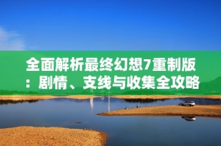 全面解析最终幻想7重制版：剧情、支线与收集全攻略指南