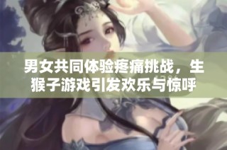 男女共同体验疼痛挑战，生猴子游戏引发欢乐与惊呼