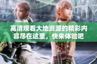 高清观看大地资源的精彩内容尽在这里，快来体验吧