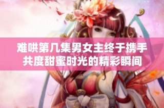 难哄第几集男女主终于携手共度甜蜜时光的精彩瞬间
