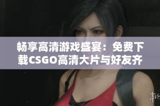 畅享高清游戏盛宴：免费下载CSGO高清大片与好友齐心竞技