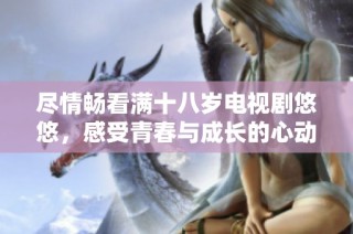 尽情畅看满十八岁电视剧悠悠，感受青春与成长的心动瞬间
