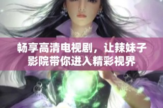 畅享高清电视剧，让辣妹子影院带你进入精彩视界