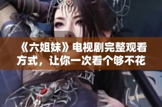 《六姐妹》电视剧完整观看方式，让你一次看个够不花钱