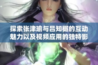 探索张津瑜与吕知樾的互动魅力以及视频应用的独特影响力