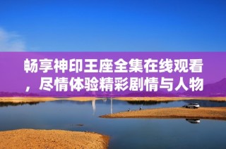 畅享神印王座全集在线观看，尽情体验精彩剧情与人物魅力
