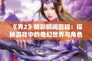 《界2》精彩瞬间剪辑：探秘游戏中的奇幻世界与角色设定