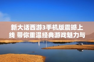 新大话西游3手机版震撼上线 带你重温经典游戏魅力与乐趣
