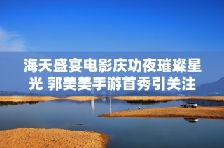海天盛宴电影庆功夜璀璨星光 郭美美手游首秀引关注