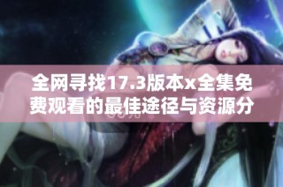 全网寻找17.3版本x全集免费观看的最佳途径与资源分享