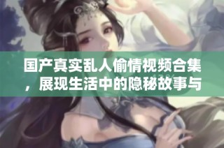 国产真实乱人偷情视频合集，展现生活中的隐秘故事与情感交织
