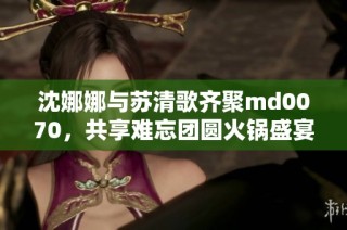 沈娜娜与苏清歌齐聚md0070，共享难忘团圆火锅盛宴
