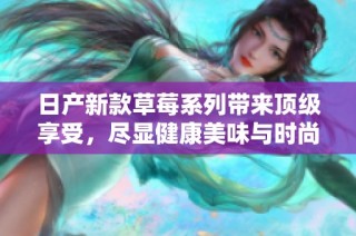 日产新款草莓系列带来顶级享受，尽显健康美味与时尚潮流
