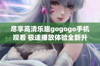 尽享高清乐趣gogogo手机观看 极速播放体验全新升级