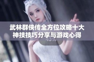 武林群侠传全方位攻略十大神技技巧分享与游戏心得