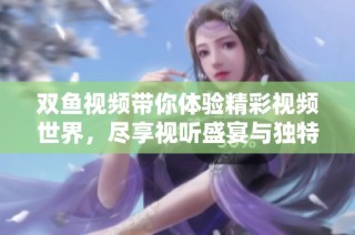 双鱼视频带你体验精彩视频世界，尽享视听盛宴与独特内容