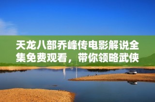 天龙八部乔峰传电影解说全集免费观看，带你领略武侠传奇的精彩瞬间