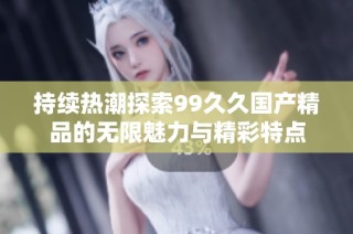 持续热潮探索99久久国产精品的无限魅力与精彩特点