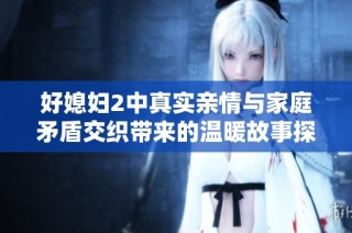 好媳妇2中真实亲情与家庭矛盾交织带来的温暖故事探索
