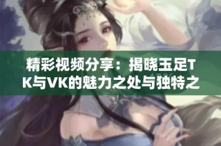精彩视频分享：揭晓玉足TK与VK的魅力之处与独特之美