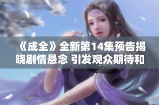 《成全》全新第14集预告揭晓剧情悬念 引发观众期待和讨论