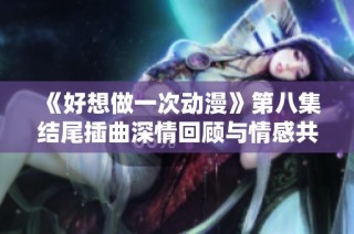 《好想做一次动漫》第八集结尾插曲深情回顾与情感共鸣之旅