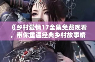 《乡村爱情17全集免费观看，带你重温经典乡村故事精彩时刻》