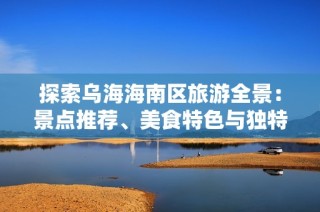 探索乌海海南区旅游全景：景点推荐、美食特色与独特体验全攻略