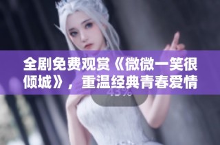 全剧免费观赏《微微一笑很倾城》，重温经典青春爱情故事