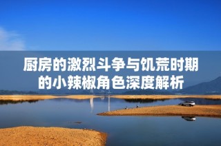 厨房的激烈斗争与饥荒时期的小辣椒角色深度解析
