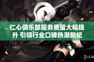 仁心俱乐部服务质量大幅提升 引领行业口碑热潮新纪元